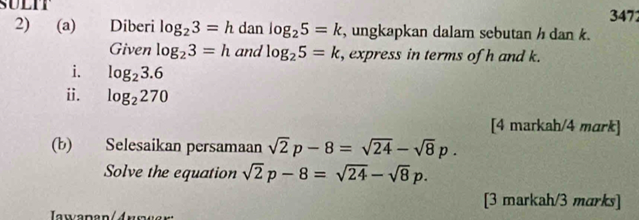 SULIT 
347 
2) (a) Diberi log _23=h dan log _25=k , ungkapkan dalam sebutan h dan k. 
Given log _23=h and log _25=k , express in terms of h and k. 
i. log _23.6
ⅱ. log _2270
[4 markah/4 mark] 
(b) Selesaikan persamaan sqrt(2)p-8=sqrt(24)-sqrt(8)p. 
Solve the equation sqrt(2)p-8=sqrt(24)-sqrt(8)p. 
[3 markah/3 marks] 
wapan/Answer