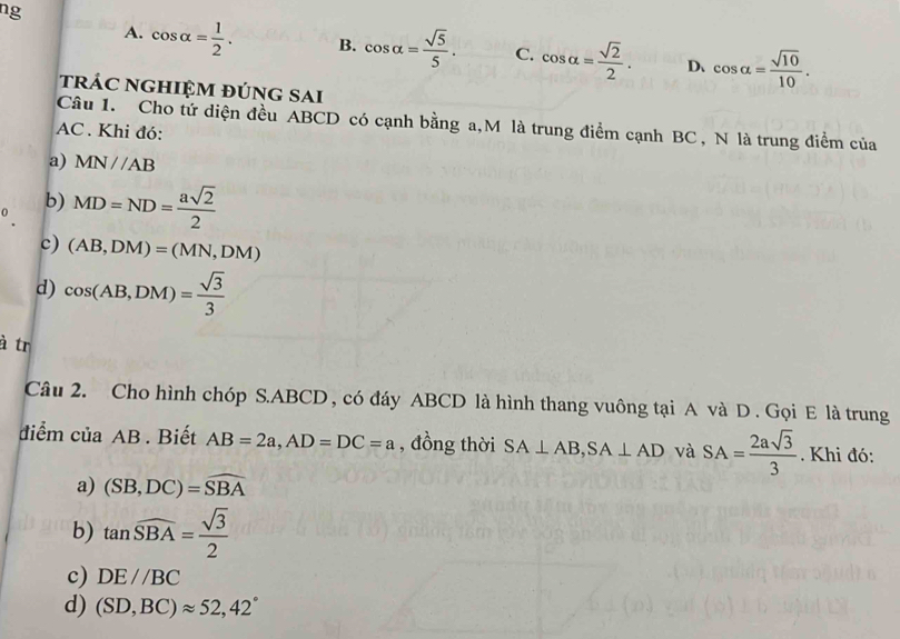 ng
A. cos alpha = 1/2 . B. cos alpha = sqrt(5)/5 . C. cos alpha = sqrt(2)/2 . D、 cos alpha = sqrt(10)/10 . 
trÁC NGHIỆM đÚNG SAi
Câu 1. Cho tứ diện đều ABCD có cạnh bằng a, M là trung điểm cạnh BC, N là trung điểm của
AC . Khi đó:
a) MN//AB
b) MD=ND= asqrt(2)/2 
c) (AB,DM)=(MN,DM)
d) cos (AB,DM)= sqrt(3)/3 
à tr
Câu 2. Cho hình chóp S. ABCD , có đáy ABCD là hình thang vuông tại A và D . Gọi E là trung
diểm của AB. Biết AB=2a, AD=DC=a , đồng thời SA⊥ AB, SA⊥ AD và SA= 2asqrt(3)/3 . Khi đó:
a) (SB,DC)=widehat SBA
b) tan widehat SBA= sqrt(3)/2 
c) DE//BC
d) (SD,BC)approx 52, 42°