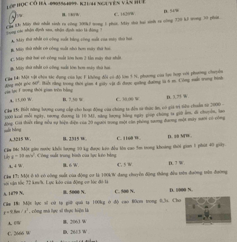 Hớp HỌC CÔ Hà -0905564099- K21/44 NGUYÊN Văn HUE
A3w
B. 180W. C. 1620W. D. 54W.
Cầu 13: Máy thứ nhất sinh ra công 300kJ trong 1 phút. Máy thứ hai sinh ra công 720 kJ trong 30 phút.
Trong các nhận định sau, nhận định nào là đứng ?
A. Máy thứ nhất có công suất bằng công suất của máy thứ hai
B. Máy thứ nhất có công suất nhỏ hơn máy thứ hai
C. Máy thứ hai có công suất lớn hơn 2 lần máy thứ nhất.
D. Máy thứ nhất có công suất lớn hơn máy thứ hai.
Câu 14: Một vật chịu tác dụng của lực F không đổi có độ lớn 5 N, phương của lực hợp với phường chuyên
động một góc 60°. Biết rằng trong thời gian 4 giây vật đi được quảng đường là 6 m. Công suất trung binh
của lực F trong thời gian trên bằng
A. 15.00 W. B. 7.50 W. C. 30,00 W. D. 3.75 W.
Câu 15: Biết năng lượng cung cấp cho hoạt động của chủng ta đến từ thức ăn, có giả trị tiêu chuẩn từ 2000 -
3000 kcal mỗi ngày, tương đương là 10 MJ, năng lượng hãng ngày giúp chứng ta giữ ấm, di chuyên, lao
động. Giả thiết rằng nếu sự hiện diện của 20 người trong một cân phòng tương đương một máy sưới có công
suất bằng
A.3215 W. B. 2315 W. C. 1160 W. D. 10 MW.
Câu 16: Một gàu nước khổi lượng 10 kg được kéo đều lên cao 5m trong khoảng thời gian 1 phút 40 giây.
Lầy g=10m/s^2. Công suất trung bình của lực kéo bằng
A. 4 W. B. 6 W. C. 5 W. D. 7 W.
Câu 17: Một ô tô có công suất của động cơ là 100kW đang chuyển động thắng đều trên đường trên đường
với vận tốc 72 km/h. Lực kéo của động cơ lúc đó là
A. 1479 N. B. 5000 N. C. 500 N. D. 1000 N.
Câu 18: Một lực sĩ cử tạ giữ quả tạ 100kg ở độ cao 80cm trong 0,3s. Cho
g=9,8m/s^2 , công mà lực sĩ thực hiện là
A. 0W B. 2063 W
C. 2666 W D. 2613 W .