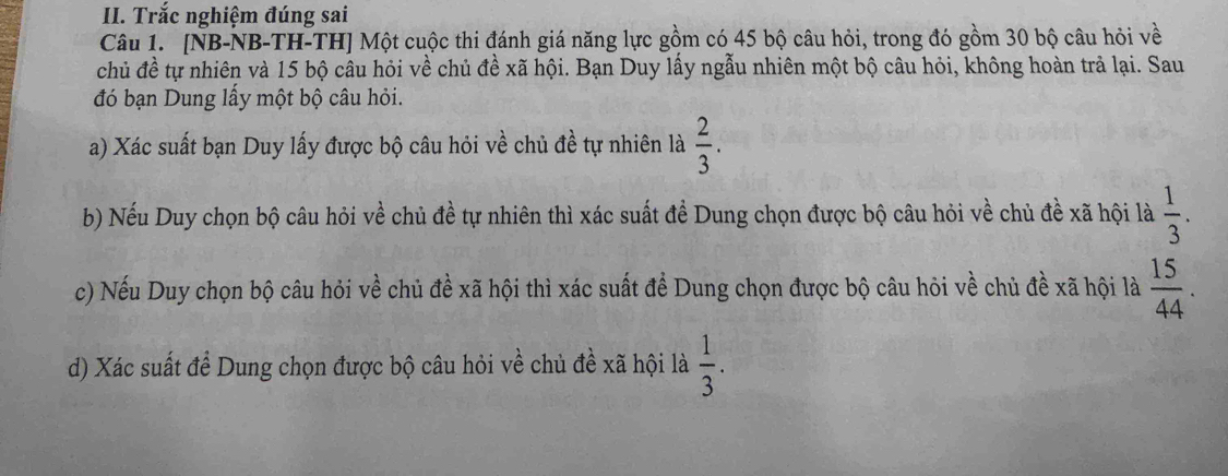 Trắc nghiệm đúng sai 
Câu 1. [NB-NB-TH-TH] Một cuộc thi đánh giá năng lực gồm có 45 bộ câu hỏi, trong đó gồm 30 bộ câu hỏi về 
chủ đề tự nhiên và 15 bộ câu hỏi về chủ đề xã hội. Bạn Duy lấy ngẫu nhiên một bộ câu hỏi, không hoàn trả lại. Sau 
đó bạn Dung lấy một bộ câu hỏi. 
a) Xác suất bạn Duy lấy được bộ câu hỏi về chủ đề tự nhiên là  2/3 . 
b) Nếu Duy chọn bộ câu hỏi về chủ đề tự nhiên thì xác suất đề Dung chọn được bộ câu hỏi về chủ đề xã hội là  1/3 . 
c) Nếu Duy chọn bộ câu hỏi về chủ đề xã hội thì xác suất đề Dung chọn được bộ câu hỏi về chủ đề xã hội là  15/44 . 
d) Xác suất để Dung chọn được bộ câu hỏi về chủ đề xã hội là  1/3 .