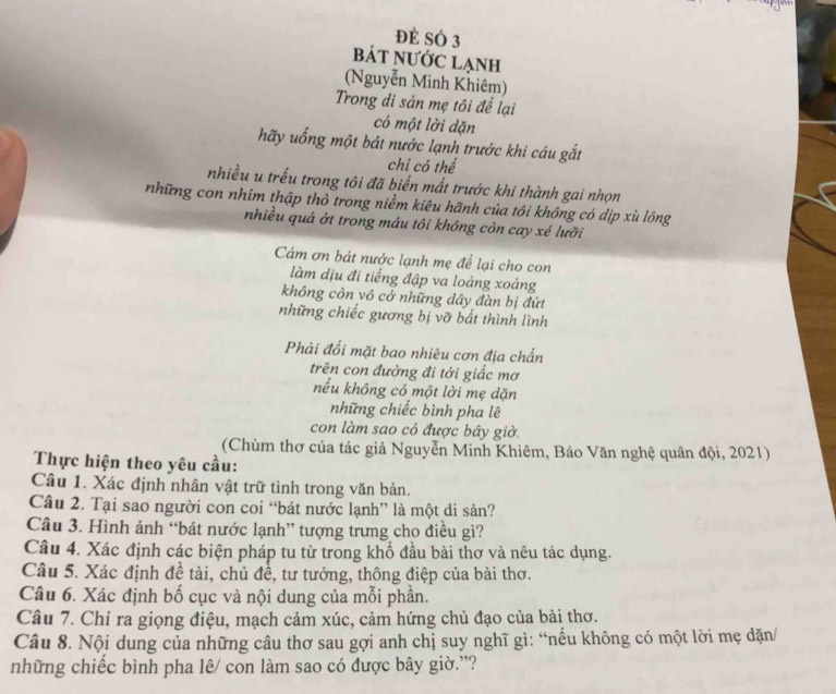 đẻ SÓ 3
bát NƯỚc lạnh
(Nguyễn Minh Khiêm)
Trong di sản mẹ tôi để lại
có một lời dặn
hãy uống một bát nước lạnh trước khi cáu gắt
chỉ có thể
nhiều u trều trong tôi đã biển mất trước khi thành gai nhọn
những con nhim thập thờ trong niềm kiêu hãnh của tôi không có dịp xù lông
nhiều quả ớt trong máu tôi không còn cay xé lưỡi
Cảm ơn bát nước lạnh mẹ để lại cho con
làm dịu đi tiếng đập va loảng xoảng
không còn vô cớ những dây đàn bị đứt
những chiếc gương bị vỡ bắt thình lình
Phải đối mặt bao nhiêu cơn địa chấn
trên con đường đi tới giấc mơ
nếu không có một lời mẹ dặn
những chiếc bình pha lê
con làm sao có được bây giờ.
(Chùm thơ của tác giả Nguyễn Minh Khiêm, Báo Văn nghệ quân đội, 2021)
Thực hiện theo yêu cầu:
Câu 1. Xác định nhân vật trữ tình trong văn bản.
Câu 2. Tại sao người con coi “bát nước lạnh” là một di sản?
Câu 3. Hình ảnh “bát nước lạnh” tượng trưng cho điều gì?
Câu 4. Xác định các biện pháp tu từ trong khổ đầu bài thơ và nêu tác dụng.
Câu 5. Xác định đề tài, chủ đề, tư tưởng, thông điệp của bài thơ.
Câu 6. Xác định bố cục và nội dung của mỗi phần.
Câu 7. Chỉ ra giọng điệu, mạch cảm xúc, cảm hứng chủ đạo của bài thơ.
Câu 8. Nội dung của những câu thơ sau gợi anh chị suy nghĩ gì: “nếu không có một lời mẹ dặn/
những chiếc bình pha lê/ con làm sao có được bây giờ.”?