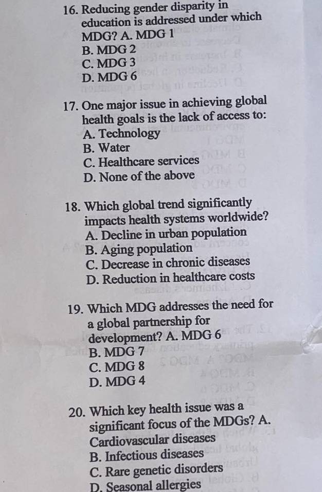 Reducing gender disparity in
education is addressed under which
MDG? A. MDG 1
B. MDG 2
C. MDG 3
D. MDG 6
17. One major issue in achieving global
health goals is the lack of access to:
A. Technology
B. Water
C. Healthcare services
D. None of the above
18. Which global trend significantly
impacts health systems worldwide?
A. Decline in urban population
B. Aging population
C. Decrease in chronic diseases
D. Reduction in healthcare costs
19. Which MDG addresses the need for
a global partnership for
development? A. MDG 6
B. MDG 7
C. MDG 8
D. MDG 4
20. Which key health issue was a
significant focus of the MDGs? A.
Cardiovascular diseases
B. Infectious diseases
C. Rare genetic disorders
D. Seasonal allergies