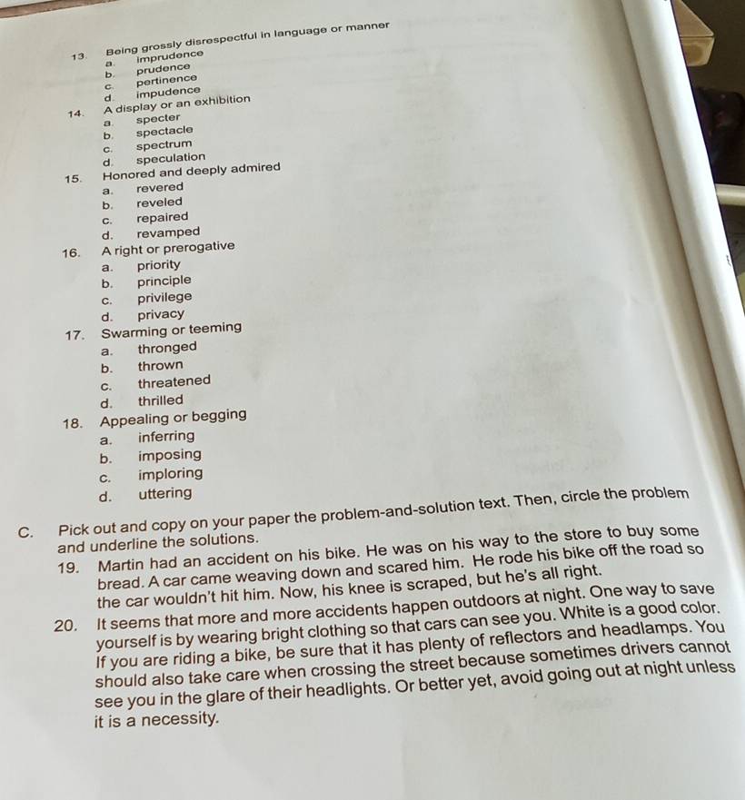 Being grossly disrespectful in language or manner
d impudence c. pertinence b. prudence a. imprudence
14. A display or an exhibition
b spectacle a specter
d speculation c. spectrum
15. Honored and deeply admired
a. revered
b. reveled
c. repaired
d. revamped
16. A right or prerogative
a. priority
b. principle
c. privilege
d. privacy
17. Swarming or teeming
a. thronged
b. thrown
c. threatened
d. thrilled
18. Appealing or begging
a. inferring
b. imposing
c. imploring
d. uttering
C. Pick out and copy on your paper the problem-and-solution text. Then, circle the problem
and underline the solutions.
19. Martin had an accident on his bike. He was on his way to the store to buy some
bread. A car came weaving down and scared him. He rode his bike off the road so
the car wouldn't hit him. Now, his knee is scraped, but he's all right.
20. It seems that more and more accidents happen outdoors at night. One way to save
yourself is by wearing bright clothing so that cars can see you. White is a good color.
If you are riding a bike, be sure that it has plenty of reflectors and headlamps. You
should also take care when crossing the street because sometimes drivers cannot
see you in the glare of their headlights. Or better yet, avoid going out at night unless
it is a necessity.