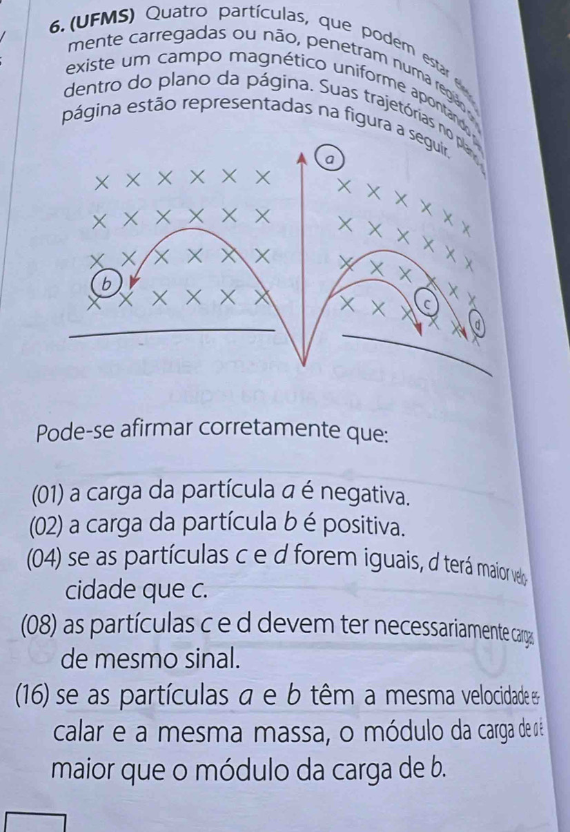 6.(UFMS) Quatro partículas, que podem estar e 
mente carregadas ou não, pen etram numa região o 
existe um campo magnético uniforme apontando 
dentro do plano da página. Suas trajetórias no plan 
página estão representadas na figura a seguir, 
a
X X × X X X X x x x x
X × X X X X × x X
× ×
X x X X X X
b
× ×
X × x x X C
d 
Pode-se afirmar corretamente que: 
(01) a carga da partícula a é negativa. 
(02) a carga da partícula b é positiva. 
(04) se as partículas c e d forem iguais, d terá maior velo 
cidade que c. 
(08) as partículas c e d devem ter necessariamente cargas 
de mesmo sinal. 
(16) se as partículas a e b têm a mesma velocidade e 
calar e a mesma massa, o módulo da carga de nê 
maior que o módulo da carga de b.