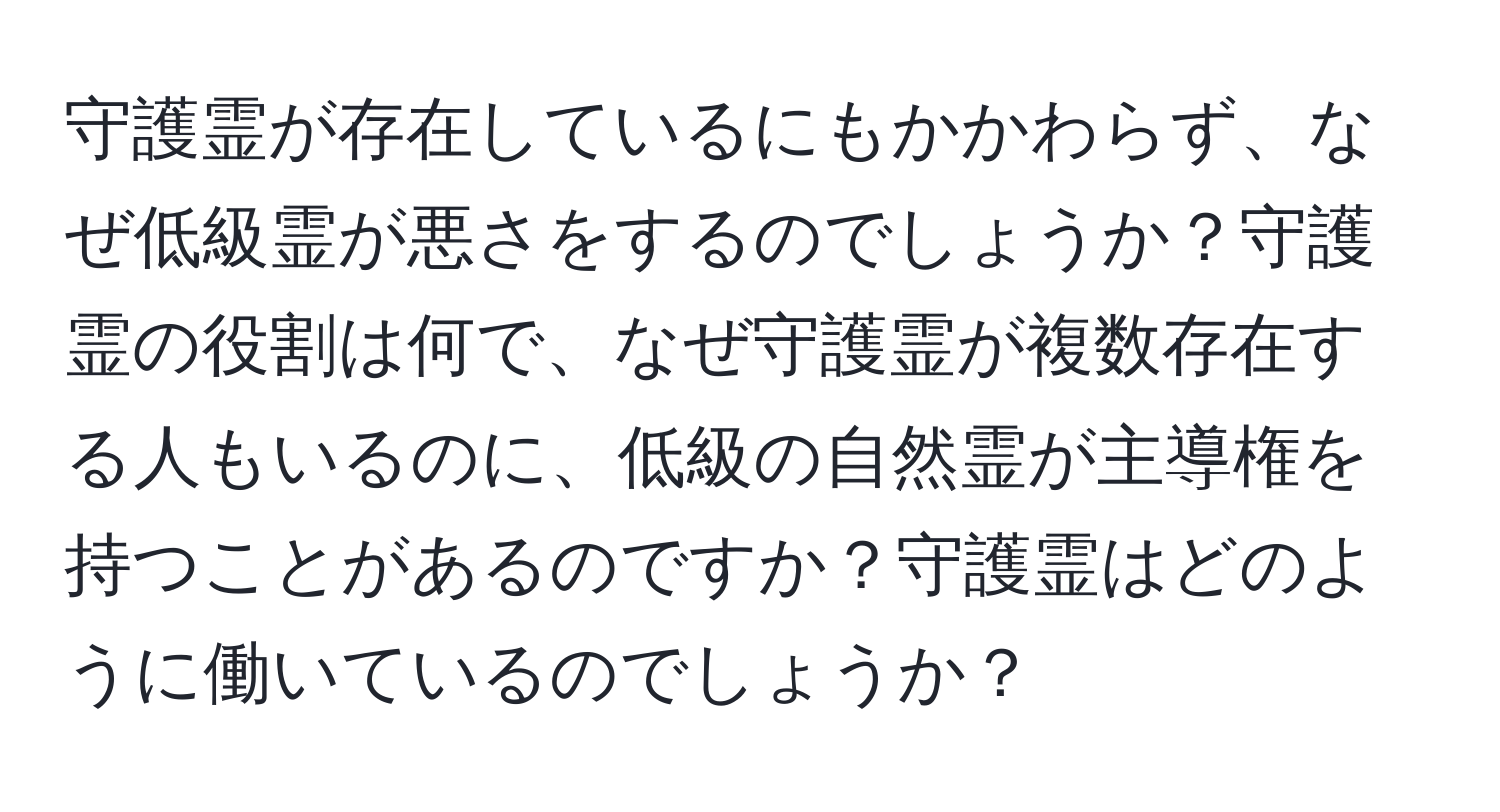 守護霊が存在しているにもかかわらず、なぜ低級霊が悪さをするのでしょうか？守護霊の役割は何で、なぜ守護霊が複数存在する人もいるのに、低級の自然霊が主導権を持つことがあるのですか？守護霊はどのように働いているのでしょうか？