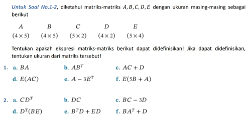 Untuk Sool No.1-2, diketahui matriks-matriks A, B, C, D, E dengan ukuran masing-masing sebagai 
berikut
A B C D E
(4* 5) (4* 5) (5* 2) (4* 2) (5* 4)
Tentukan apakah ekspresi matriks-matriks berikut dapat didefinisikan! Jika dapat didefinisikan, 
tentukan ukuran dari matriks tersebut! 
1. a. BA b. AB^T C. AC+D
d. E(AC) e. A-3E^T f. E(5B+A)
2. a. CD^T b. DC c. BC-3D
d. D^T(BE) e. B^TD+ED f. BA^T+D