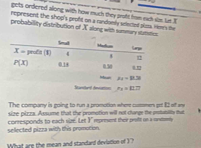 gets ordered along with how much they proft from each size. Lus I
represent the shop's proft on a randomly selected pizza. He's the
probability distribution of X along with summary statistics:
The company is going to run a promotion where cusmomen get 82 off any
size pizza. Assume that the promotion will not change the probability that
corresponds to each size. Let Y represent their proftt on a randomly
selected pizza with this promotion.
What are the mean and standard deviation of Y?