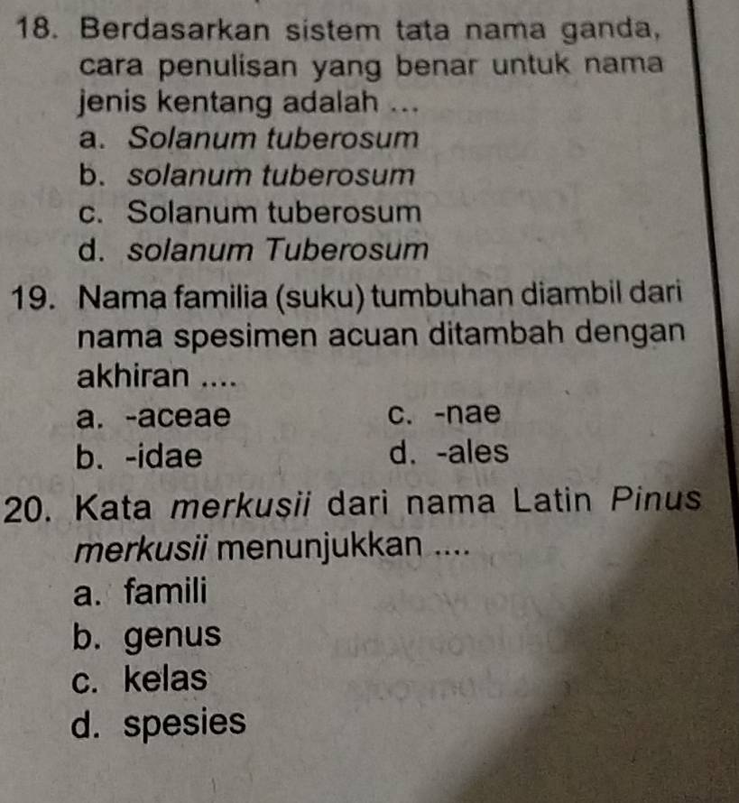 Berdasarkan sistem tata nama ganda,
cara penulisan yang benar untuk nama
jenis kentang adalah ...
a. Solanum tuberosum
b.solanum tuberosum
c. Solanum tuberosum
d. solanum Tuberosum
19. Nama familia (suku) tumbuhan diambil dari
nama spesimen acuan ditambah dengan 
akhiran ....
a. -aceae c. -nae
b. -idae d. -ales
20. Kata merkusii dari nama Latin Pinus
merkusii menunjukkan ....
a. famili
b. genus
c. kelas
d. spesies