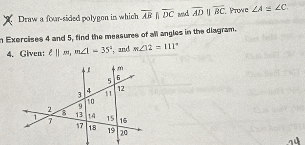 Draw a four-sided polygon in which overline ABparallel overline DC and overline ADparallel overline BC. Prove ∠ A≌ ∠ C. 
n Exercises 4 and 5, find the measures of all angles in the diagram. 
4. Given: ell ||m, m∠ 1=35° , and m∠ 12=111°