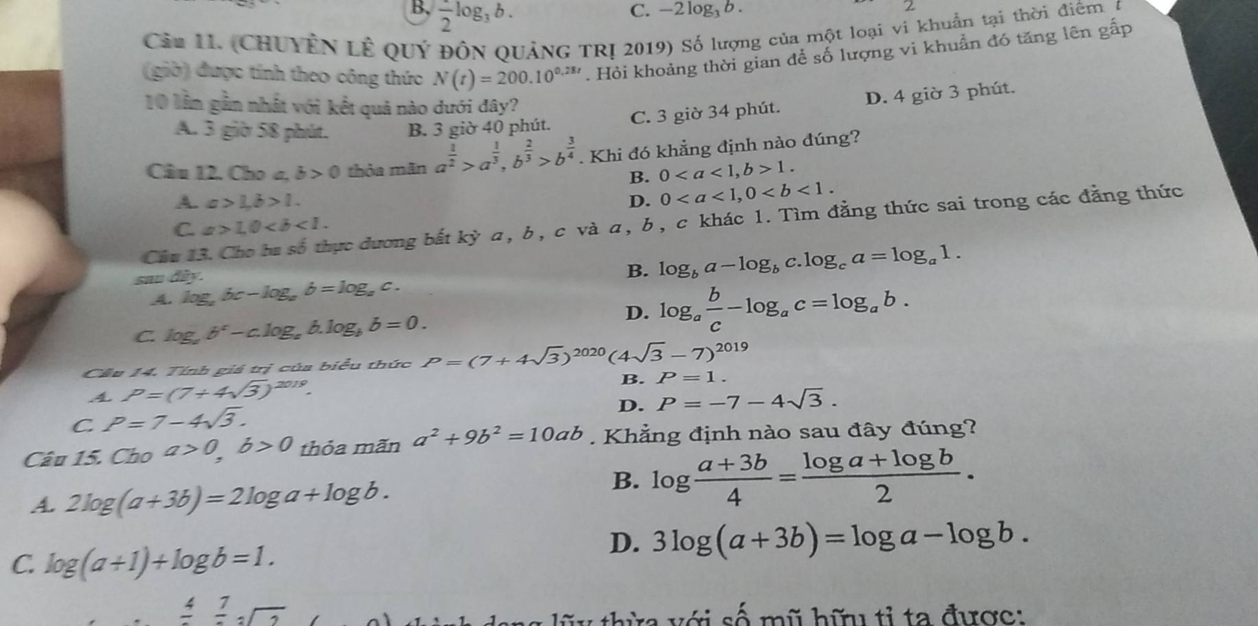 B,  1/2 log _3b.
C. -2log _3b.
Cản 1I. (CHUYÊN Lễ QUý ĐồN QUảNG TR! 2019) Số lượng của một loại vi khuẩn tại thời điểm t
(giờ) được tính theo công thức N(t)=200.10^(0.28t). Hỏi khoảng thời gian để số lượng vi khuẩn đó tăng lên gấp
10 lần gần nhất với kết quả nào dưới đây?
C. 3 giờ 34 phút. D. 4 giờ 3 phút.
A. 3 giờ 58 phút. B. 3 giờ 40 phút.
Câu 12. Cho σ, b>0 thỏa mãn a^(frac 1)2>a^(frac 1)3,b^(frac 2)3>b^(frac 3)4. Khi đó khẳng định nào đúng?
B. 01.
A. a>1,b>1. D. 0
Câu 13. Cho ba số thực dương bắt kya,b,c và a, b , c khác 1. Tìm đẳng thức sai trong các đẳng thức
C a>1,0
sau đây.
B. log _ba-log _bc.log _ca=log _a1.
_4. log _abc-log _ab=log _ac.
C. log _ab^c-c.log _ab.log _bb=0.
D. log _a b/c -log _ac=log _ab.
Cầu 14. Tính giá trị của biểu thức P=(7+4sqrt(3))^2020(4sqrt(3)-7)^2019
4 P=(7+4sqrt(3))^2019.
B. P=1.
D. P=-7-4sqrt(3).
C. P=7-4sqrt(3).
Câu 15. DbO a>0,b>0 thỏa mãn a^2+9b^2=10ab. Khẳng định nào sau đây đúng?
A. 2log (a+3b)=2log a+log b.
B. log  (a+3b)/4 = (log a+log b)/2 .
C. log (a+1)+log b=1.
D. 3log (a+3b)=log a-log b.
frac 4frac 7sqrt[3](2)
a  lũ y  thừa với số mũ hữu tỉ ta được: