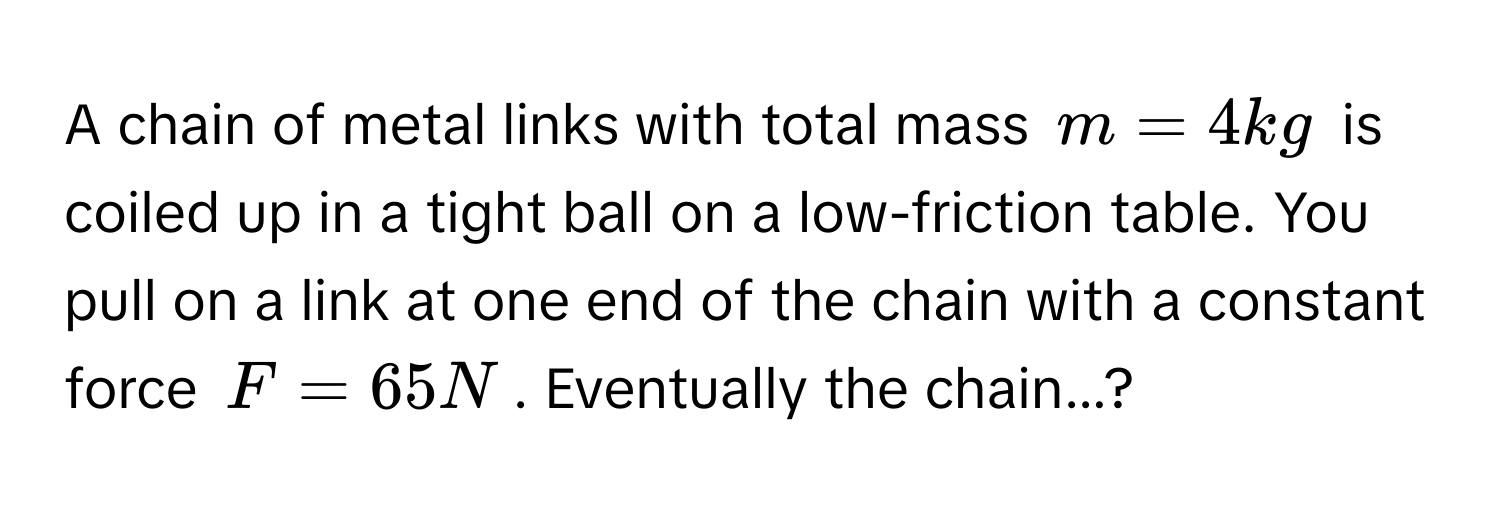 A chain of metal links with total mass $m = 4 kg$ is coiled up in a tight ball on a low-friction table. You pull on a link at one end of the chain with a constant force $F = 65 N$. Eventually the chain...?