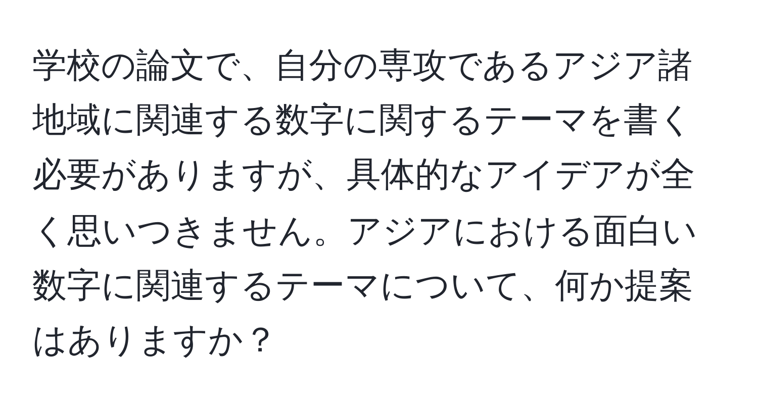 学校の論文で、自分の専攻であるアジア諸地域に関連する数字に関するテーマを書く必要がありますが、具体的なアイデアが全く思いつきません。アジアにおける面白い数字に関連するテーマについて、何か提案はありますか？