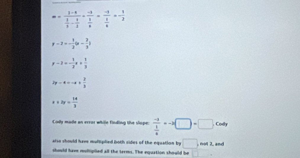 m=frac 2-5 1/3 - 1/2 =frac -3 1/6 =frac -3 1/6 =- 1/2 
y-2=- 1/2 (x- 2/3 )
y-2=- 1/2 x+ 1/3 
2y-4=-x+ 2/3 
x+2y= 14/3 
Cody made an error while finding the slope: frac -3 1/6 =-3(□ )=□. Cody 
alse should have multiplied both sides of the equation by □ , not 2. and 
should have muitiplied all the terms. The equation should be □