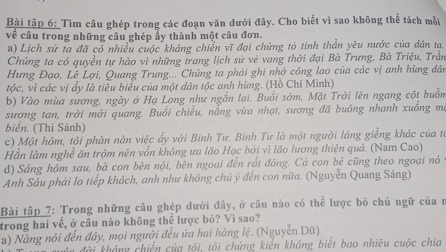 Bài tập 6: Tìm câu ghép trong các đoạn văn dưới đây. Cho biết vì sao không thể tách mỗi
về câu trong những câu ghép ấy thành một câu đơn.
a) Lịch sử ta đã có nhiều cuộc kháng chiến vĩ đại chứng tỏ tinh thần yêu nước của dân ta.
Chúng ta có quyền tự hào vì những trang lịch sử vẻ vang thời đại Bà Trưng, Bà Triệu, Trần
Hưng Đạo, Lê Lợi, Quang Trung... Chúng ta phải ghi nhớ công lao của các vị anh hùng dân
tộc, vì các vị ấy là tiêu biểu của một dân tộc anh hùng. (Hồ Chí Minh)
b) Vào mùa sương, ngày ở Hạ Long như ngắn lại. Buổi sớm, Mặt Trời lên ngang cột buồm
sương tan, trời mới quang. Buổi chiều, nắng vừa nhạt, sương đã buông nhanh xuống ma
biển. (Thi Sảnh)
c) Một hôm, tôi phàn nàn việc ấy với Binh Tư. Binh Tư là một người láng giềng khác của to
Hắn làm nghề ăn trộm nên vốn không ưa lão Hạc bởi vì lão lương thiện quá. (Nam Cao)
d) Sáng hôm sau, bà con bên nội, bên ngoại đến rất đông. Cả con bé cũng theo ngoại nó
Anh Sáu phải lo tiếp khách, anh như không chú ý đến con nữa. (Nguyễn Quang Sáng)
Bài tập 7: Trong những câu ghép dưới đây, ở câu nào có thể lược bỏ chủ ngữ của n
trong hai vế, ở câu nào không thế lược bỏ? Vì sao?
a) Nàng nói đến đây, mọi người đều ứa hai hàng lệ. (Nguyễn Dữ)
đài kháng chiến của tôi, tôi chứng kiến không biết bao nhiêu cuộc chia