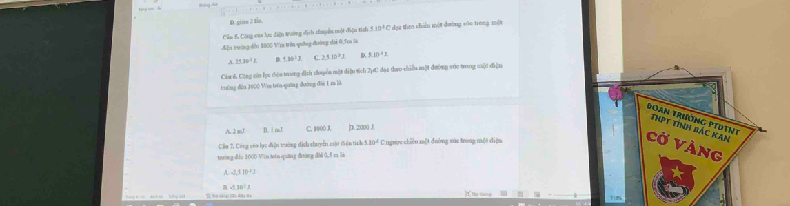 D. gián 2 lìn.
Câu 5. Công của lực điện trường địch chuyển một điện tích 5.10^4 C dọe theo chiếu một đường súc trong một
điện trường đều 1000 V/m trên quâng đường dài 0,5m là
25.10^3J. n 5.10^3J C 2,5.10^3J. D. 5.10^(-4)J. 
Câu 6. Công của lục điện trường địch chuyển một điện tích 2μC đọc theo chiều một đường sức trong một điện
trường đều 1000 Vin trên quāng đường dài 1 m là
ĐOẢN TRườNG PTDTNT
THPT TỉNH BÁC KAN
A. 2 2mL B. I mJ. C. 1000 J. ]D. 2000 J.
Câu 7. Công của lực điện trường dịch chuyển một điện tích 5.10^4C C ngược chiêu một đường sức trong một điện
CỞ VÀng
trường đều 1000 Văn trên quāng đường dài 0,5 m là
A -2.5.10^3J.
B. -5.10^3J. 20 tập trung
Tổ Trợ năng Cần điều tà