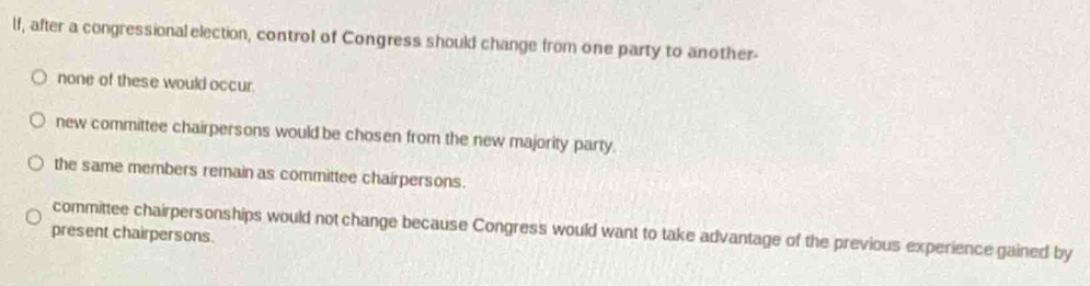 lf, after a congressional election, control of Congress should change from one party to another
none of these would occur.
new committee chairpersons would be chosen from the new majority party.
the same members remain as committee chairpersons.
present chairpersons. committee chairpersonships would not change because Congress would want to take advantage of the previous experience gained by