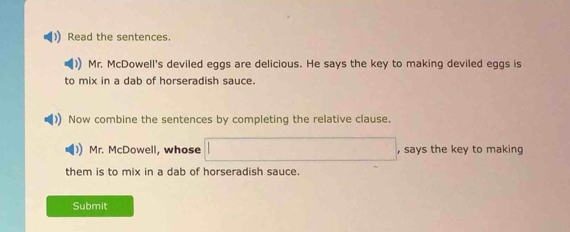 Read the sentences. 
Mr. McDowell's deviled eggs are delicious. He says the key to making deviled eggs is 
to mix in a dab of horseradish sauce. 
Now combine the sentences by completing the relative clause. 
Mr. McDowell, whose , says the key to making 
them is to mix in a dab of horseradish sauce. 
Submit