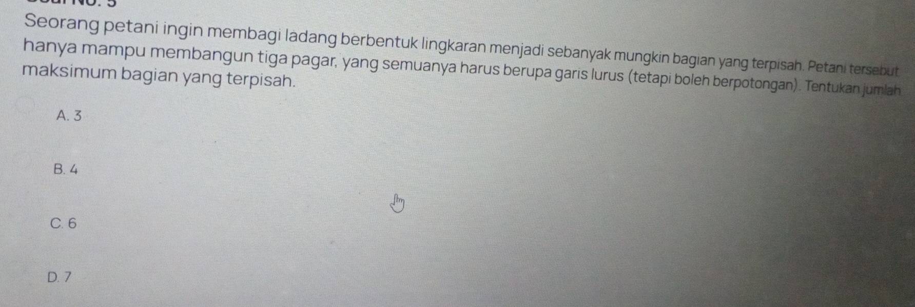 Seorang petani ingin membagi ladang berbentuk lingkaran menjadi sebanyak mungkin bagian yang terpisah. Petani tersebut
hanya mampu membangun tiga pagar, yang semuanya harus berupa garis lurus (tetapi boleh berpotongan). Tentukan jumlah
maksimum bagian yang terpisah.
A. 3
B. 4
C. 6
D. 7