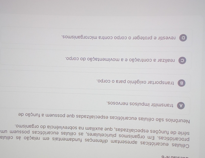 iv°c 
Células eucarióticas apresentam diferenças fundamentais em relação às célula
procarióticas. Em organismos pluricelulares, as células eucarióticas possuem um
série de funções especializadas, que auxiliam na sobrevivência do organismo.
Neurônios são células eucarióticas especializadas que possuem a função de
A transmitir impulsos nervosos.
Bì transportar oxigênio para o corpo.
C realizar a contração e a movimentação do corpo.
D revestir e proteger o corpo contra microrganismos.