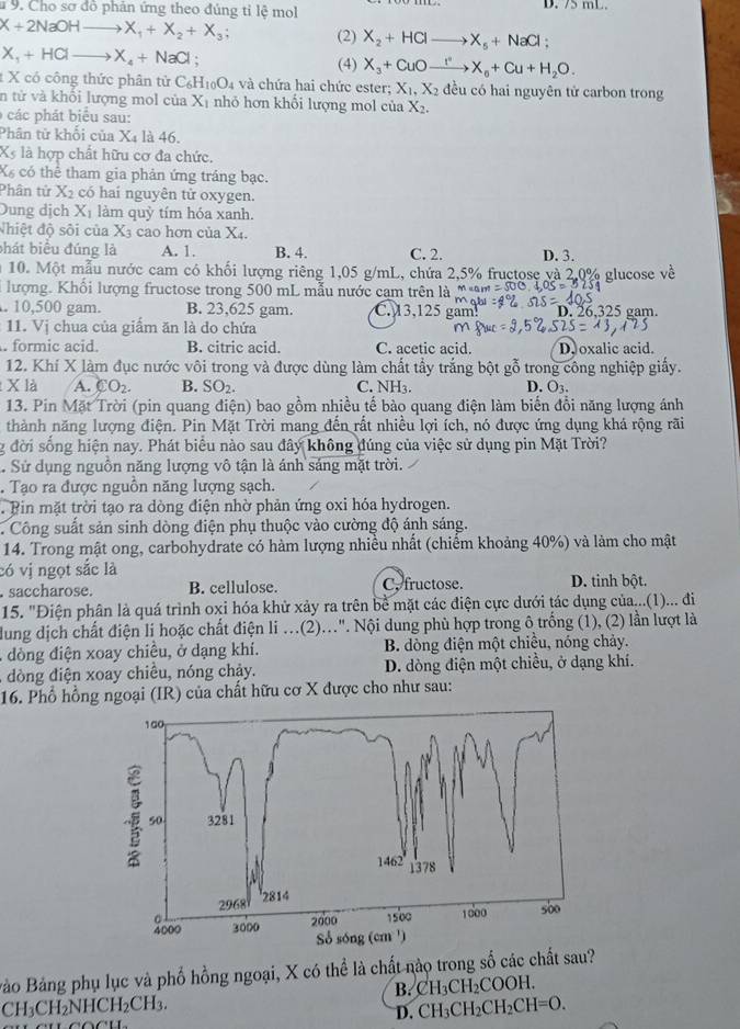 # 9. Cho sơ đồ phản ứng theo đúng tỉ lệ mol D. 75 mL.
X+2NaOHto X_1+X_2+X_3; (2) X_2+HClto X_5+NaCl.
X_1+HClto X_4+NaCl; (4) X_3+CuOto X_0+Cu+H_2O.
t X có công thức phân tử C_6H_10O_4 và chứa hai chức ester; X_1,X_2 đều có hai nguyên tử carbon trong
n tử và khối lượng mol của X_1 nhỏ hơn khối lượng mol của X_2.
các phát biểu sau:
Phân từ khối của X_4 là 46.
X là hợp chất hữu cơ đa chức.
X có thể tham gia phản ứng tráng bạc.
Phân tử X_2 có haí nguyên tử oxygen.
Dung dịch X_1 làm quỳ tím hóa xanh.
Nhiệt độ sôi của X cao hơn của X_4.
bhát biểu đúng là A. 1. B. 4. C. 2. D. 3.
10. Một mẫu nước cam có khối lượng riêng 1,05 g/mL, chứa 2,5% fructose và 2.0% glucose về
lượng. Khối lượng fructose trong 500 mL mẫu nước cạm trên là =500.. 10,500 gam. B. 23,625 gam. C 3.125 gam! mabi D. 26,325 gam.
11. Vị chua của giẩm ăn là do chứa. formic acid. B. citric acid. C. acetic acid. D oxalic acid.
12. Khí X làm đục nước vôi trong và được dùng làm chất tẩy trắng bột gỗ trong công nghiệp giấy.
X là A. CO_2. B. SO_2. C. NH_3 D. O3.
13. Pin Mặt Trời (pin quang điện) bao gồm nhiều tế bào quang điện làm biển đồi năng lượng ánh
thành năng lượng điện. Pin Mặt Trời mang đến rất nhiều lợi ích, nó được ứng dụng khá rộng rãi
g đời sống hiện nay. Phát biểu nào sau đây không đúng của việc sử dụng pin Mặt Trời?
. Sử dụng nguồn năng lượng vô tận là ánh sáng mặt trời.
. Tạo ra được nguồn năng lượng sạch.
Bin mặt trời tạo ra dòng điện nhờ phản ứng oxi hóa hydrogen.
. Công suất sản sinh dòng điện phụ thuộc vào cường độ ánh sáng.
14. Trong mật ong, carbohydrate có hàm lượng nhiều nhất (chiếm khoảng 40%) và làm cho mật
có vị ngọt sắc là. saccharose. B. cellulose. C, fructose. D. tinh bột.
15. "Điện phân là quá trình oxi hóa khử xảy ra trên bề mặt các điện cực dưới tác dụng của...(1)... đi
dung dịch chất điện li hoặc chất điện li ...(2)...". Nội dung phù hợp trong ô trống (1), (2) lần lượt là
dòng điện xoay chiều, ở dạng khí.  B. dòng điện một chiều, nóng chảy.
dòng điện xoay chiều, nóng chảy. D. dòng điện một chiều, ở dạng khí.
16. Phổ hồng ngoại (IR) của chất hữu cơ X được cho như sau:
Bảo Bảng phụ lục và phổ hồng ngoại, X có thể là chất nào trong số các chất sau?
B. CH_3CH_2COOH.
CH_3CH_2NHCH_2CH_3.
D. CH_3CH_2CH_2CH=O.