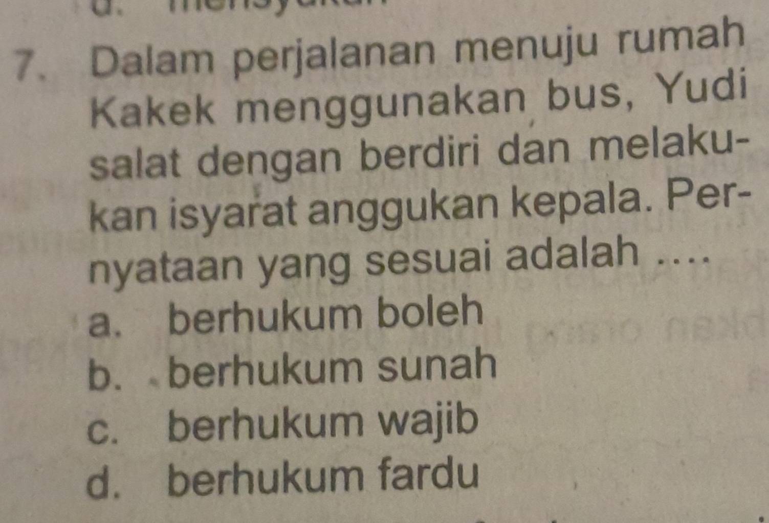 Dalam perjalanan menuju rumah
Kakek menggunakan bus, Yudi
salat dengan berdiri dan melaku-
kan isyarat anggukan kepala. Per-
nyataan yang sesuai adalah ....
a. berhukum boleh
b. berhukum sunah
c. berhukum wajib
d. berhukum fardu