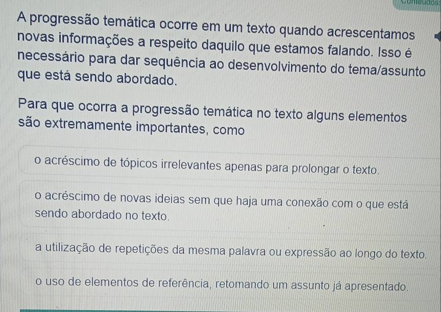 Conteudos:
A progressão temática ocorre em um texto quando acrescentamos
novas informações a respeito daquilo que estamos falando. Isso é
necessário para dar sequência ao desenvolvimento do tema/assunto
que está sendo abordado.
Para que ocorra a progressão temática no texto alguns elementos
são extremamente importantes, como
o acréscimo de tópicos irrelevantes apenas para prolongar o texto.
o acréscimo de novas ideias sem que haja uma conexão com o que está
sendo abordado no texto.
a utilização de repetições da mesma palavra ou expressão ao longo do texto.
o uso de elementos de referência, retomando um assunto já apresentado.