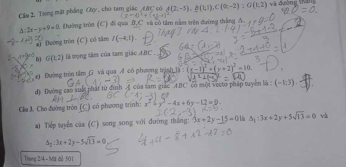 Trong mặt phẳng Oxy, cho tam giác ABC có A(2;-5), B(1;1); C(0;-2); G(1;2) và đường tháng
△ :2x-y+9=0 0. Đường tròn (C) đi qua B, C và có tâm nằm trên đường thắng Δ. 
a) Đường tròn (C) có tâm I(-4;1). 
b) G(1;2) là trọng tâm của tam giác ABC. 
c) Đường tròn tâm G và qua A có phương trình là : (x-1)^2+(y+2)^2=10. 
d) Đường cao xuất phát từ đinh A của tam giác ABC có một vecto pháp tuyến là : (-1;3). 
Câu 3. Cho đường tròn (C) có phương trình: x^2+y^2-4x+6y-12=0. 
a) Tiếp tuyến của (C) song song với đường thắng: 3x+2y-15=0 là △ _1:3x+2y+5sqrt(13)=0 và
△ _2:3x+2y-5sqrt(13)=0, 
Trang 2/4 - Mã đề 501