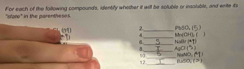For each of the following compounds, identify whether it will be soluble or insoluble, and write its 
“state” in the parentheses. 
2._ PbSO₄ ( 
4. _  Mn(OH)₂ ( ) 

6._ NaBr (ª 
8._ AgCl ( 
10._ NaNO₃ ) 
12._ BaSO₄ (