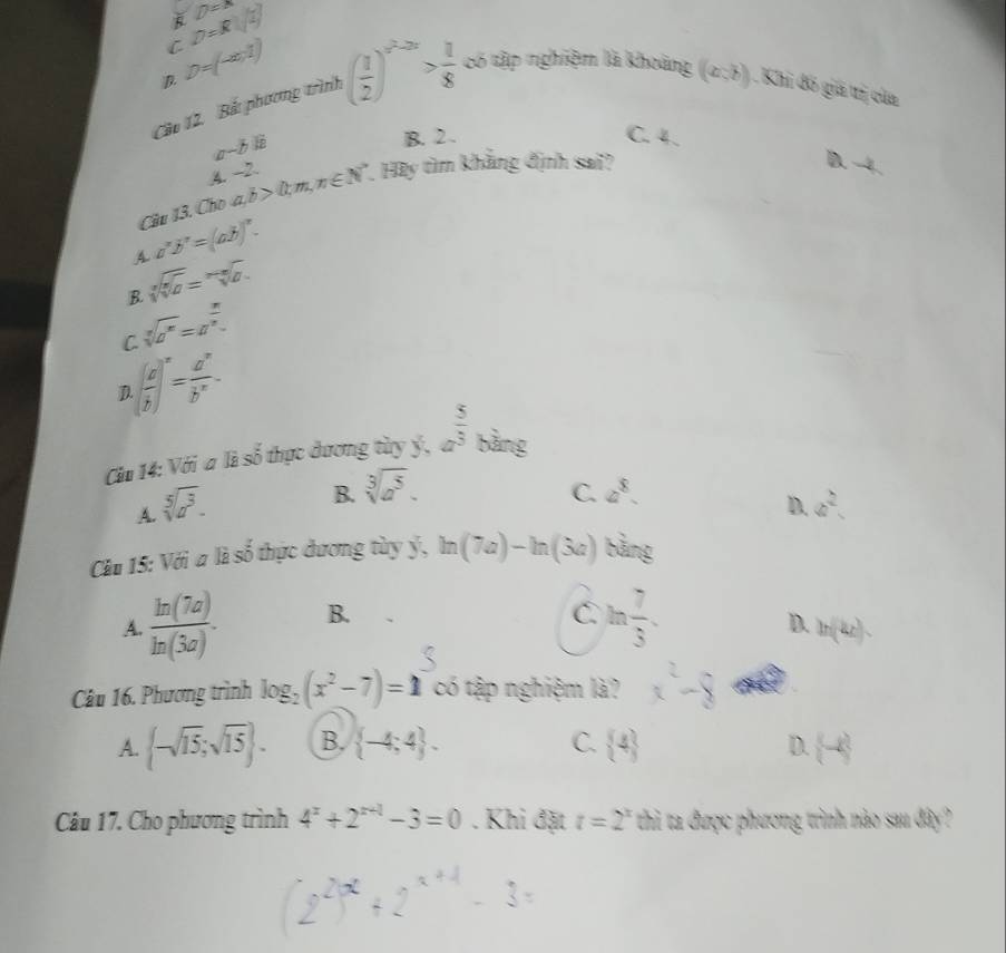 D=x
i D=R(sqrt(2))
D. D=(-∈fty ,1)
Cầo 12. Bắ phương tình ( 1/2 )^x^2-2x> 1/8  có tập nghiệm là khoảng (a,b) Khi đô giá trị của
a-b 5 B. 2. C. 4.
A. ~2.
Cầu 13. Cho a,b>0;m,n∈ N^* *. Hày tìm khẳng định sai?
D. -4
a^xb^x=(ab)^x.
A sqrt[n](sqrt [n]a)=sqrt[n](a).
B.
sqrt[3](a^n)=a^(frac n)2.
C.
D ( a/b )^x= a^x/b^x -
Ci 14: Với a là số thực dương tày ý, a^(frac 5)3 bằng
B. sqrt[3](a^5). a^8.
C.
D.
A. sqrt[5](a^3). a^2.
Cầu 15: Với a là số thực dương tùy ý, ln (7a)-ln (3a) bàng
A.  ln (7a)/ln (3a) . B.
C. ln  7/3 .
D. ln (kx).
Câu 16. Phương trình log _2(x^2-7)=1 có tập nghiệm là?
A.  -sqrt(15);sqrt(15) . B.  -4;4 . C.  4 D.  -k
Câu 17. Cho phương trình 4^x+2^(x+1)-3=0. Khi đặt t=2^x thi ta được phương trình nào sau đây?