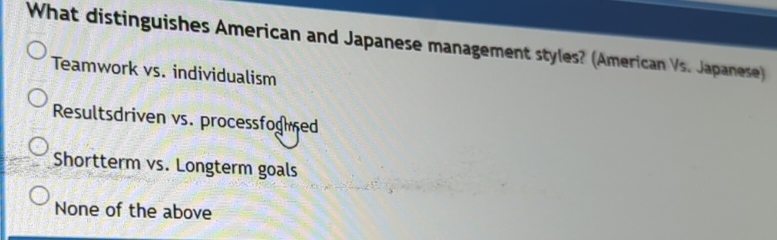 What distinguishes American and Japanese management styles? (American Vs. Japanese)
Teamwork vs. individualism
Resultsdriven vs. processfoghed
Shortterm vs. Longterm goals
None of the above