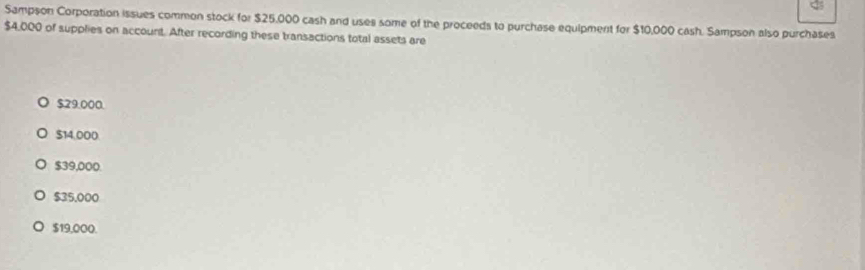 Sampson Corporation issues common stock for $25,000 cash and uses some of the proceeds to purchase equipment for $10,000 cash. Sampson also purchases
$4,000 of supplies on account. After recording these transactions total assets are
$29:000.
$14,000
$39,000.
$35.000
$19,000.