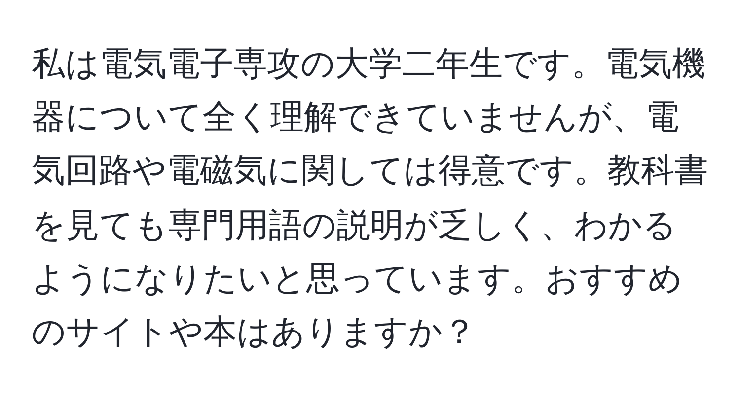 私は電気電子専攻の大学二年生です。電気機器について全く理解できていませんが、電気回路や電磁気に関しては得意です。教科書を見ても専門用語の説明が乏しく、わかるようになりたいと思っています。おすすめのサイトや本はありますか？