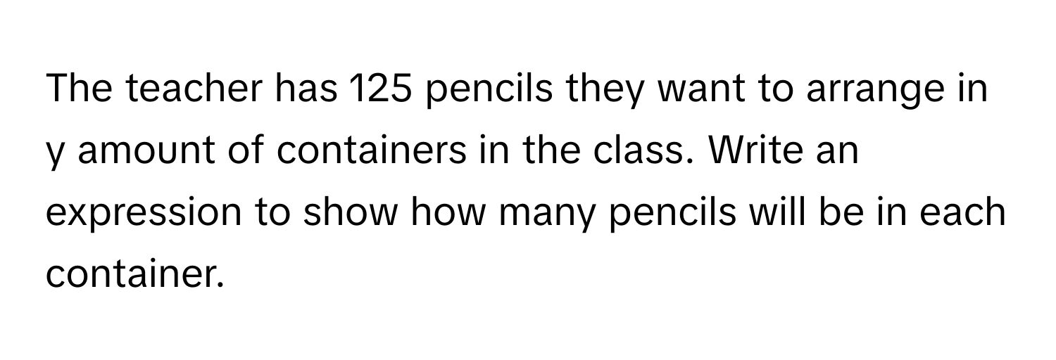 The teacher has 125 pencils they want to arrange in y amount of containers in the class. Write an expression to show how many pencils will be in each container.