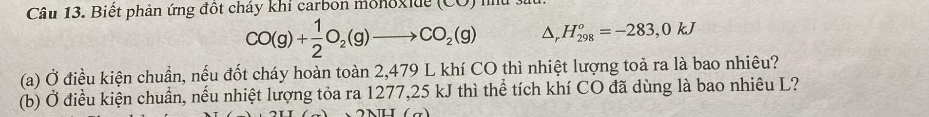 Biết phản ứng đột cháy khí carbon monoxide 10
CO(g)+ 1/2 O_2(g)to CO_2(g)
△ _rH_(298)^o=-283,0kJ
(a) Ở điều kiện chuẩn, nếu đốt cháy hoàn toàn 2,479 L khí CO thì nhiệt lượng toả ra là bao nhiêu? 
(b) Ở điều kiện chuẩn, nếu nhiệt lượng tỏa ra 1277,25 kJ thì thể tích khí CO đã dùng là bao nhiêu L?