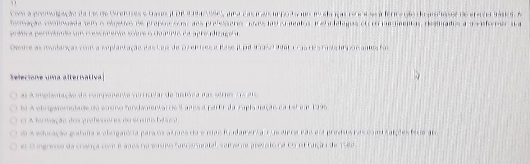 Com a promulgação da Lei de Diretrizes e Bases (LDB 9394/1996), uma das mais importantes mudanças refere-se à formação do professor do ensino básico. A
formação continuada tem o objetivo de proporcionar aos professores novos instrumentos, metorologias ou conhecimentos, destinados a transformar sua
prática permitindo um crescimento sobre o domínio da aprendizagem.
Dentre as mudanças com a implantação das Leis de Diretrizes e Base (LDB 9394/1996), uma das mais importantes foi
Selecione uma alternativa
a) A implantação do componente curricular de história nas séries iniciais,
5) A obrgatoriedade do ensino fundamental de 9 anos a partir da implantação da Lei em 1996.
) A formação dos professores do ensino básico,
2 A educação gratuita e obrigatória para os alunos do ensino fundamental que ainda não era prevista nas constituições federais.
el O ingresso da criança com e anos no ensino fundamental, somente previsto na Constituição de 1988.