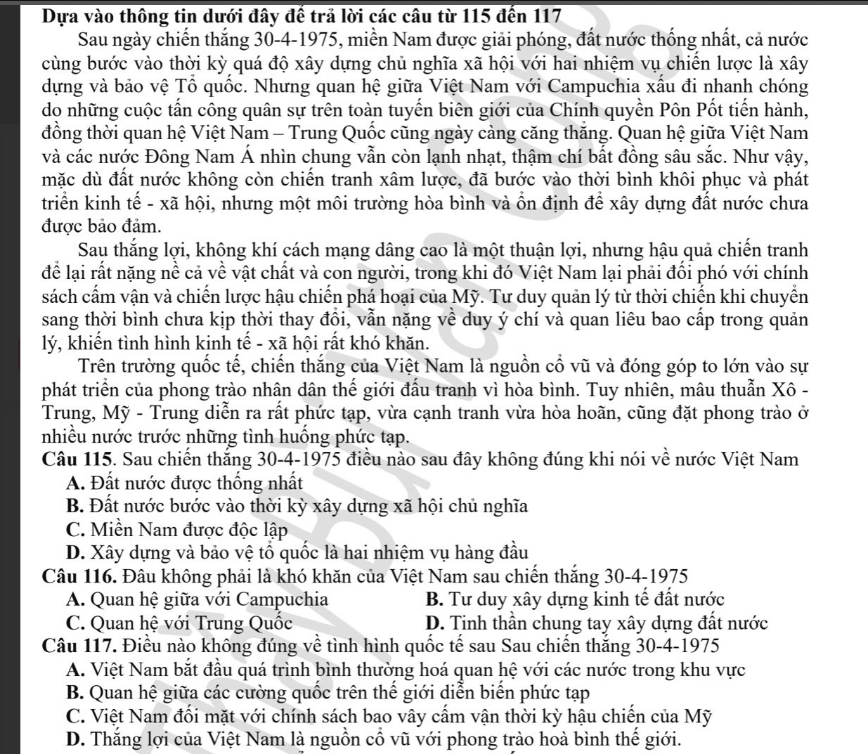 Dựa vào thông tin dưới đây đế trả lời các câu từ 115 đến 117
Sau ngày chiến thắng 30-4-1975, miền Nam được giải phóng, đất nước thống nhất, cả nước
cùng bước vào thời kỳ quá độ xây dựng chủ nghĩa xã hội với hai nhiệm vụ chiến lược là xây
dựng và bảo vệ Tổ quốc. Nhưng quan hệ giữa Việt Nam với Campuchia xấu đi nhanh chóng
do những cuộc tấn công quân sự trên toàn tuyến biên giới của Chính quyền Pôn Pốt tiến hành,
đồng thời quan hệ Việt Nam - Trung Quốc cũng ngày càng căng thăng. Quan hệ giữa Việt Nam
và các nước Đông Nam Á nhìn chung vẫn còn lạnh nhạt, thậm chí bất đồng sâu sắc. Như vậy,
mặc dù đất nước không còn chiến tranh xâm lược, đã bước vào thời bình khôi phục và phát
triển kinh tế - xã hội, nhưng một môi trường hòa bình và ồn định để xây dựng đất nước chưa
được bảo đảm.
Sau thắng lợi, khộng khí cách mạng dâng cao là một thuận lợi, nhưng hậu quả chiến tranh
để lại rất nặng nề cả về vật chất và con người, trong khi đó Việt Nam lại phải đối phó với chính
sách cấm vận và chiến lược hậu chiến phá hoại của Mỹ. Tư duy quản lý từ thời chiến khi chuyển
sang thời bình chưa kịp thời thay đổi, vẫn nặng về duy ý chí và quan liêu bao cấp trong quản
lý, khiến tình hình kinh tế - xã hội rất khó khăn.
Trên trường quốc tế, chiến thắng của Việt Nam là nguồn cổ vũ và đóng góp to lớn vào sự
phát triển của phong trào nhân dân thế giới đấu tranh vì hòa bình. Tuy nhiên, mâu thuẫn Xô -
Trung, Mỹ - Trung diễn ra rất phức tạp, vừa cạnh tranh vừa hòa hoãn, cũng đặt phong trào ở
nhiều nước trước những tình huồng phức tạp.
Câu 115. Sau chiến thắng 30-4-1975 điều nào sau đây không đúng khi nói về nước Việt Nam
A. Đất nước được thống nhất
B. Đất nước bước vào thời kỳ xây dựng xã hội chủ nghĩa
C. Miền Nam được độc lập
D. Xây dựng và bảo vệ tổ quốc là hai nhiệm vụ hàng đầu
Câu 116. Đâu không phải là khó khăn của Việt Nam sau chiến thắng 30-4-1975
A. Quan hệ giữa với Campuchia B. Tư duy xây dựng kinh tế đất nước
C. Quan hệ với Trung Quốc D. Tinh thần chung tay xây dựng đất nước
Câu 117. Điều nào không đúng về tình hình quốc tế sau Sau chiến thắng 30-4-1975
A. Việt Nam bắt đầu quá trình bình thường hoá quan hệ với các nước trong khu vực
B. Quan hệ giữa các cường quốc trên thể giới diễn biển phức tạp
C. Việt Nam đối mặt với chính sách bao vây cẩm vận thời kỳ hậu chiến của Mỹ
D. Thắng lợi của Việt Nam là nguồn cổ vũ với phong trào hoà bình thế giới.