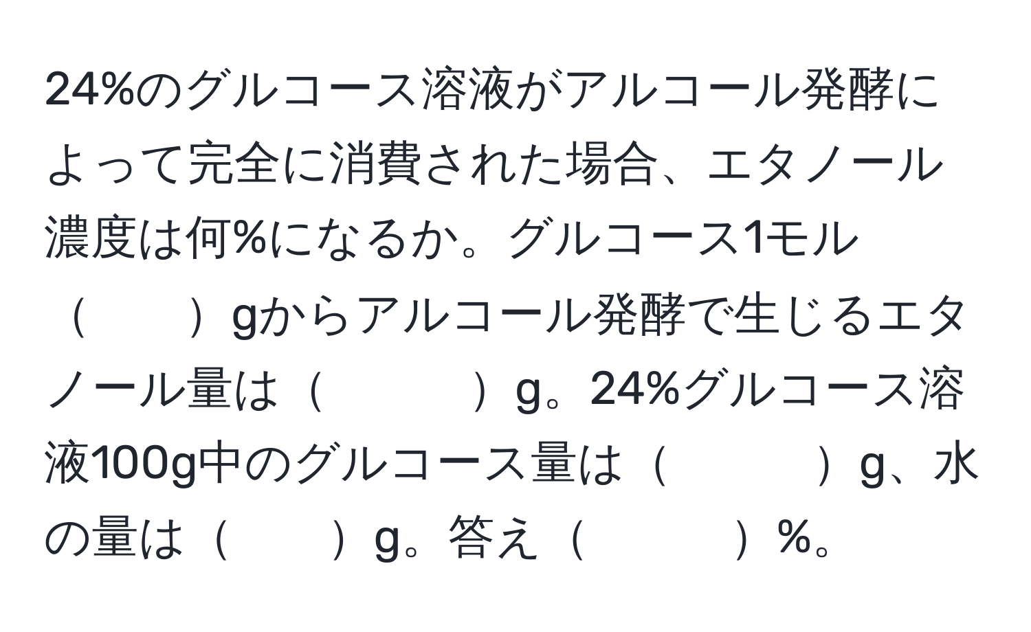 24%のグルコース溶液がアルコール発酵によって完全に消費された場合、エタノール濃度は何%になるか。グルコース1モル　　gからアルコール発酵で生じるエタノール量は　　　g。24%グルコース溶液100g中のグルコース量は　　　g、水の量は　　g。答え　　　%。