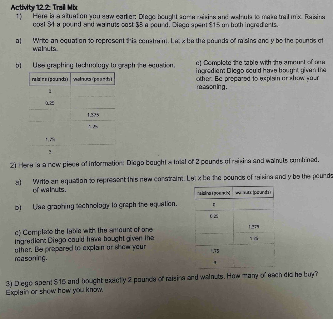 Activity 12.2: Trail Mix 
1) Here is a situation you saw earlier: Diego bought some raisins and walnuts to make trail mix. Raisins 
cost $4 a pound and walnuts cost $8 a pound. Diego spent $15 on both ingredients. 
a) Write an equation to represent this constraint. Let x be the pounds of raisins and y be the pounds of 
walnuts. 
b) Use graphing technology to graph the equation. c) Complete the table with the amount of one 
ingredient Diego could have bought given the 
other. Be prepared to explain or show your 
reasoning. 
2) Here is a new piece of information: Diego bought a total of 2 pounds of raisins and walnuts combined. 
a) Write an equation to represent this new constraint. Let x be the pounds of raisins and y be the pounds
of walnuts. 
b) Use graphing technology to graph the equation. 
c) Complete the table with the amount of one 
ingredient Diego could have bought given the 
other. Be prepared to explain or show your 
reasoning. 
3) Diego spent $15 and bought exactly 2 pounds of raisins and walnuts. How many of each did he buy? 
Explain or show how you know.