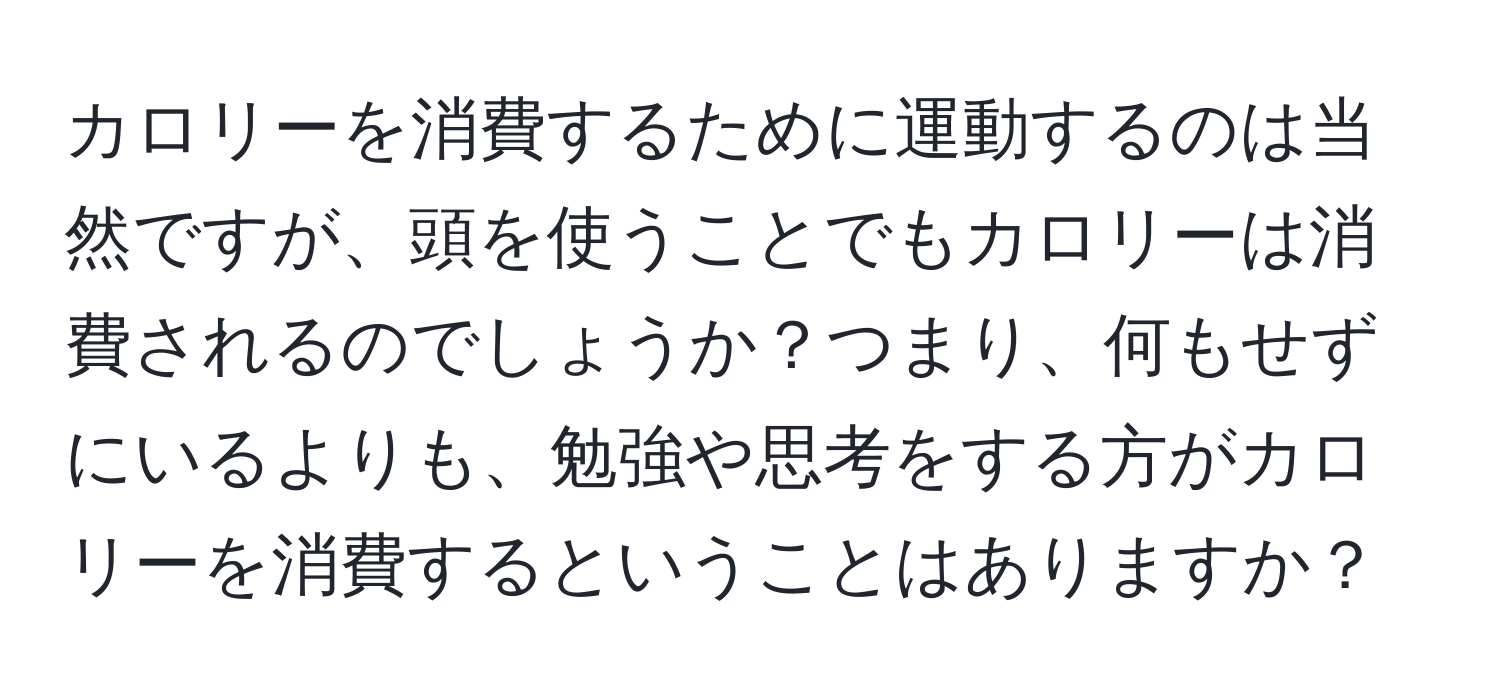 カロリーを消費するために運動するのは当然ですが、頭を使うことでもカロリーは消費されるのでしょうか？つまり、何もせずにいるよりも、勉強や思考をする方がカロリーを消費するということはありますか？