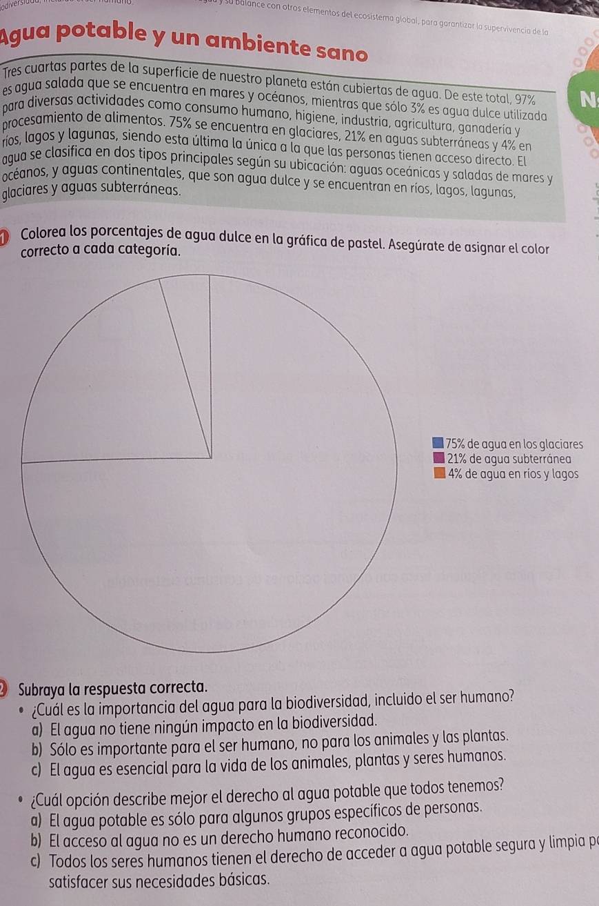 a balance con otros elementos del ecosistema global, para garantizar la supervivencia de la
Agua potable y un ambiente sano
Tres cuartas partes de la superficie de nuestro planeta están cubiertas de agua. De este total, 97% N
es agua salada que se encuentra en mares y océanos, mientras que sólo 3% es agua dulce utilizada
para diversas actividades como consumo humano, higiene, industria, agricultura, ganadería y
procesamiento de alimentos. 75% se encuentra en glaciares, 21% en aguas subterráneas y 4% en
ríos, lagos y lagunas, siendo esta última la única a la que las personas tienen acceso directo. El
agua se clasifica en dos tipos principales según su ubicación: aguas oceánicas y saladas de mares y
océanos, y aguas continentales, que son agua dulce y se encuentran en ríos, lagos, lagunas,
glaciares y aguas subterráneas.
D  Colorea los porcentajes de agua dulce en la gráfica de pastel. Asegúrate de asignar el color
correcto a cada categoría.
1 75% de agua en los glaciares
21% de agua subterránea
4% de agua en ríos y lagos
Subraya la respuesta correcta.
¿Cuál es la importancia del agua para la biodiversidad, incluido el ser humano?
a) El agua no tiene ningún impacto en la biodiversidad.
b) Sólo es importante para el ser humano, no para los animales y las plantas.
c) El agua es esencial para la vida de los animales, plantas y seres humanos.
• ¿Cuál opción describe mejor el derecho al agua potable que todos tenemos?
a) El agua potable es sólo para algunos grupos específicos de personas.
b) El acceso al agua no es un derecho humano reconocido.
c) Todos los seres humanos tienen el derecho de acceder a agua potable segura y limpia p
satisfacer sus necesidades básicas.