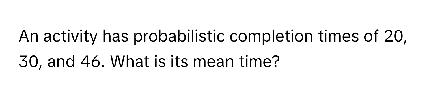 An activity has probabilistic completion times of 20, 30, and 46. What is its mean time?