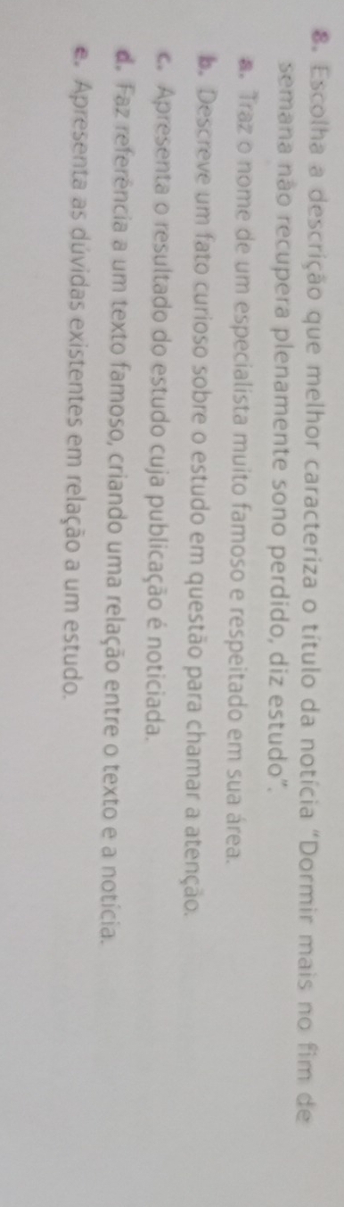 Escolha a descrição que melhor caracteriza o título da notícia "Dormir mais no fim de
semana não recupera plenamente sono perdido, diz estudo".
. Traz o nome de um especialista muito famoso e respeitado em sua área.
. Descreve um fato curioso sobre o estudo em questão para chamar a atenção.
c. Apresenta o resultado do estudo cuja publicação é noticiada.
d. Faz referência a um texto famoso, criando uma relação entre o texto e a notícia.
e Apresenta as dúvidas existentes em relação a um estudo.