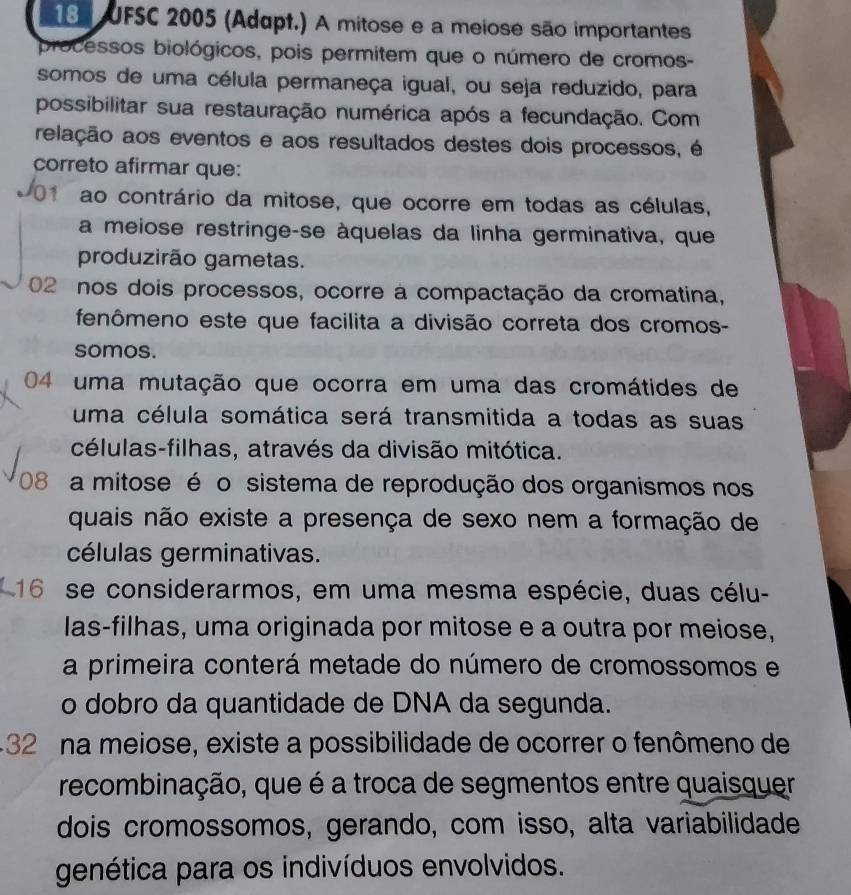 UFSC 2005 (Adapt.) A mitose e a meiose são importantes
processos biológicos, pois permitem que o número de cromos-
somos de uma célula permaneça igual, ou seja reduzido, para
possibilitar sua restauração numérica após a fecundação. Com
relação aos eventos e aos resultados destes dois processos, é
correto afirmar que:
ao contrário da mitose, que ocorre em todas as células,
a meiose restringe-se àquelas da linha germinativa, que
produzirão gametas.
02 nos dois processos, ocorre a compactação da cromatina,
fenômeno este que facilita a divisão correta dos cromos-
somos.
04 uma mutação que ocorra em uma das cromátides de
uma célula somática será transmitida a todas as suas
células-filhas, através da divisão mitótica.
08 a mitose é o sistema de reprodução dos organismos nos
quais não existe a presença de sexo nem a formação de
células germinativas.
16 se considerarmos, em uma mesma espécie, duas célu-
las-filhas, uma originada por mitose e a outra por meiose,
a primeira conterá metade do número de cromossomos e
o dobro da quantidade de DNA da segunda.
-32 na meiose, existe a possibilidade de ocorrer o fenômeno de
recombinação, que é a troca de segmentos entre quaisquer
dois cromossomos, gerando, com isso, alta variabilidade
genética para os indivíduos envolvidos.