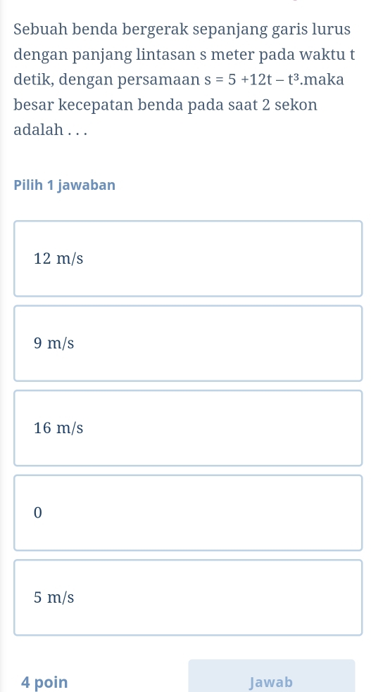 Sebuah benda bergerak sepanjang garis lurus
dengan panjang lintasan s meter pada waktu t
detik, dengan persamaan s=5+12t-t^3.maka
besar kecepatan benda pada saat 2 sekon
adalah . . .
Pilih 1 jawaban
12 m/s
9 m/s
16 m/s
0
5 m/s
4 poin Jawab