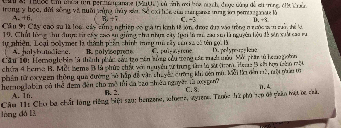 Cau 8: Thuốc tim chứa ion permanganate ( MnO 4) có tính oxi hóa mạnh, được dùng đề sát trùng, diệt khuẩn
trong y học, đời sống và nuôi trồng thủy sản. Số oxi hóa của manganse trong ion permanganate là
A. +6. B. +7. C. +3. D. +8.
Câu 9: Cây cao su là loại cây cống nghiệp có giá trị kinh tế lớn, được đưa vào trồng ở nước ta từ cuối thế ki
19. Chất lỏng thu được từ cây cao su giống như nhựa cây (gọi là mủ cao su) là nguyên liệu để sản xuất cao su
tự nhiện. Loại polymer là thành phần chính trong mủ cây cao su có tên gọi là
A. polybutadiene. B. polyisoprene. C. polystyrene. D. polypropylene.
Câu 10: Hemoglobin là thành phần cấu tạo nên hồng cầu trong các mạch máu. Mỗi phân tử hemoglobin
chứa 4 heme B. Mỗi heme B là phức chất với nguyên tử trung tâm là sắt (iron). Heme B kết hợp thêm một
phân tử oxygen thông qua đường hô hấp để vận chuyển dưỡng khí đến mô. Mỗi lần đến mô, một phân từ
hemoglobin có thể đem đến cho mô tối đa bao nhiêu nguyên tử oxygen?
A. 16. B. 2. C. 8. D. 4.
Câu 11: Cho ba chất lỏng riêng biệt sau: benzene, toluene, styrene. Thuốc thử phù hợp đề phân biệt ba chất
lỏng đó là