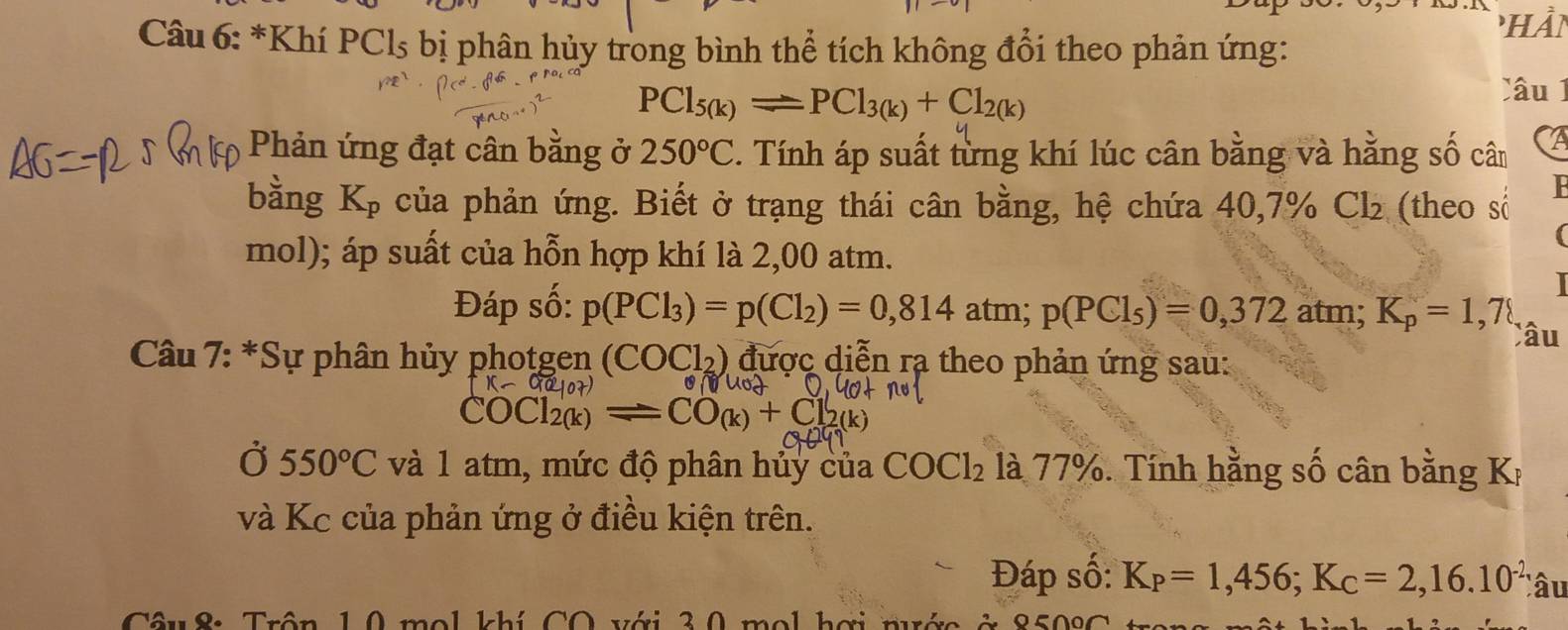 hần 
Câu 6: *Khí PCls bị phân hủy trong bình thể tích không đổi theo phản ứng:
PCl_5(k)leftharpoons PCl_3(k)+Cl_2(k)
Câu 1 
Phản ứng đạt cân bằng ở 250°C. Tính áp suất từng khí lúc cân bằng và hằng số cân I 
bằng K_p của phản ứng. Biết ở trạng thái cân bằng, hệ chứa 40,7% Cl₂ (theo số 
F
mol); áp suất của hỗn hợp khí là 2,00 atm. 
Đáp số: p(PCl_3)=p(Cl_2)=0,814 atm; p(PCl_5)=0,372 atm; K_p=1,78
Câu 
* Câu 7: *Sự phân hủy photgen (COCl_2) được diễn rạ theo phản ứng sau:

COCl_2(k)=CO_(k)+Cl_2(k)
Ở 550°C và 1 atm, mức độ phân hủy của COCl_2 là 77%. Tính hằng số cân bằng Kị 
và Kc của phản ứng ở điều kiện trên. 
Đáp số: K_P=1,456; K_C=2,16.10^(-2) Câu 
Câu 8: Trôn 10 mol khí CO với 30 mol hơi n