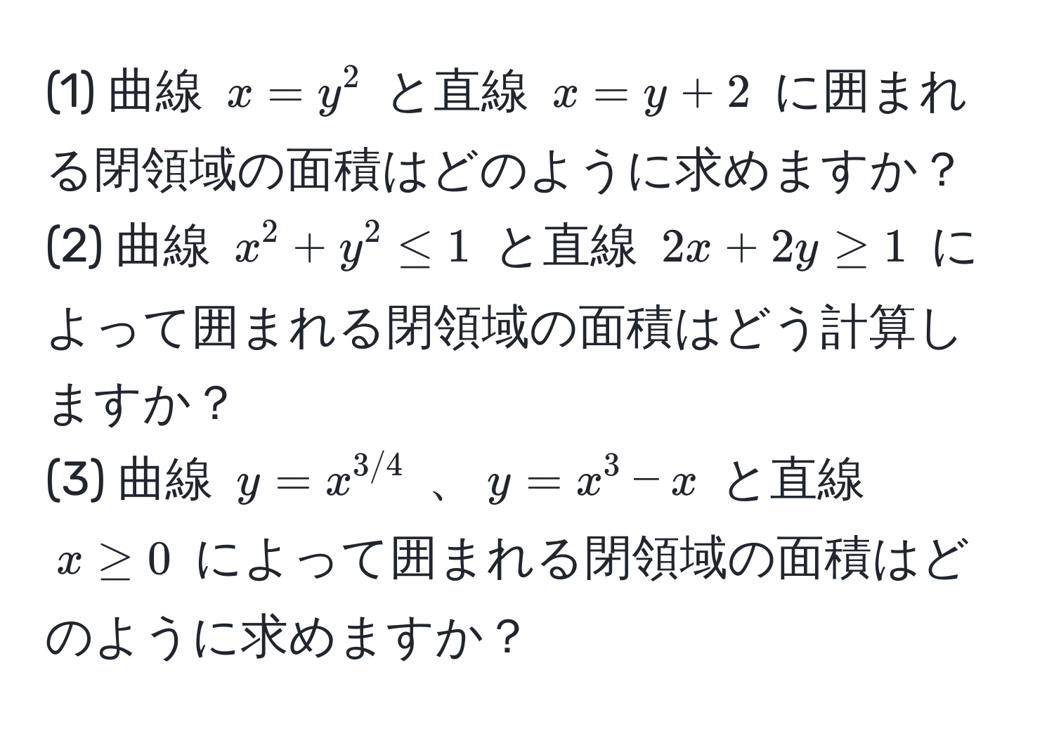 (1) 曲線 $x = y^(2$ と直線 $x = y + 2$ に囲まれる閉領域の面積はどのように求めますか？  
(2) 曲線 $x^2 + y^2 ≤ 1$ と直線 $2x + 2y ≥ 1$ によって囲まれる閉領域の面積はどう計算しますか？  
(3) 曲線 $y = x^3/4)$ 、$y = x^3 - x$ と直線 $x ≥ 0$ によって囲まれる閉領域の面積はどのように求めますか？