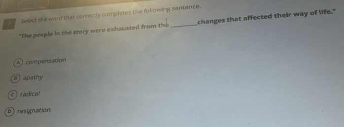 Select the word that correctly completes the following sentence.
"The people in the story were exhausted from the changes that affected their way of life."
A compensation
s) apathy
c radical
D resignation