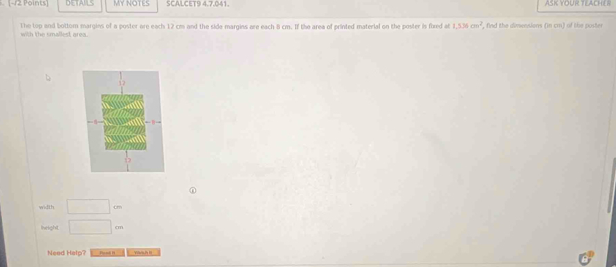 DETAILS myNOTES SCALCET9 4.7.041. ASK YOUR TEACHER 
The top and bottom margins of a poster are each 12 cm and the side margins are each 8 cm. If the area of printed material on the poster is fixed at 1,536cm^2
with the smallest area. , find the dimensions (in cm) of the poster 
width □ cm
height □ cm
Need Help? Pnmull 19 Wvtch II