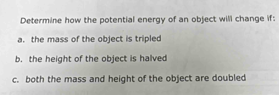 Determine how the potential energy of an object will change if:
a. the mass of the object is tripled
b. the height of the object is halved
c. both the mass and height of the object are doubled